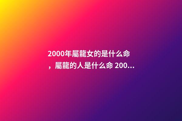 2000年屬龍女的是什么命，屬龍的人是什么命 2000年屬龍女是什么命，2000正月初九的女龍的命